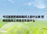 今日更新把嘴给我闭上是什么梗 把嘴给我闭上背景音乐是什么