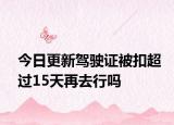 今日更新驾驶证被扣超过15天再去行吗
