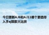 今日更新AJ6和AJ11哪个更值得入手aj鞋款大比拼