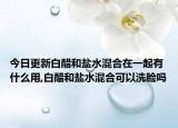 今日更新白醋和盐水混合在一起有什么用,白醋和盐水混合可以洗脸吗