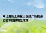 今日更新上海金山区推广新能源 公交车取得明显成效