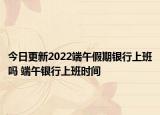 今日更新2022端午假期银行上班吗 端午银行上班时间