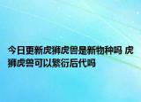 今日更新虎狮虎兽是新物种吗 虎狮虎兽可以繁衍后代吗