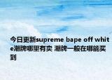 今日更新supreme bape off white潮牌哪里有卖 潮牌一般在哪能买到