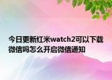 今日更新红米watch2可以下载微信吗怎么开启微信通知