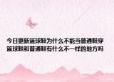 今日更新篮球鞋为什么不能当普通鞋穿 篮球鞋和普通鞋有什么不一样的地方吗
