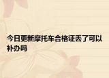 今日更新摩托车合格证丢了可以补办吗