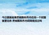 今日更新如果詹姆斯和乔丹在同一个时期谁更出色 詹姆斯和乔丹同场竞技过吗