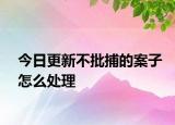 今日更新不批捕的案子怎么处理