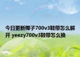 今日更新椰子700v3鞋带怎么解开 yeezy700v3鞋带怎么换