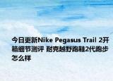 今日更新Nike Pegasus Trail 2开箱细节测评 耐克越野跑鞋2代跑步怎么样