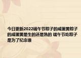 今日更新2022端午节粽子的咸蛋黄粽子的咸蛋黄是生的还是熟的 端午节吃粽子是为了纪念谁