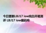 今日更新LBJ17 low纯白开箱测评 LBJ17 low偏码吗