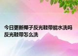 今日更新椰子反光鞋带能水洗吗 反光鞋带怎么洗