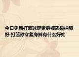 今日更新打篮球穿紧身裤还是护膝好 打篮球穿紧身裤有什么好处