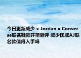 今日更新威少 x Jordan x Converse联名鞋款开箱测评 威少匡威AJ联名款值得入手吗