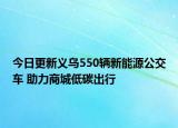 今日更新义乌550辆新能源公交车 助力商城低碳出行