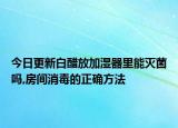 今日更新白醋放加湿器里能灭菌吗,房间消毒的正确方法