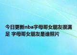 今日更新nba字母哥女朋友很满足 字母哥女朋友是谁照片