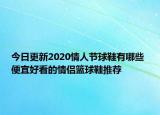 今日更新2020情人节球鞋有哪些 便宜好看的情侣篮球鞋推荐