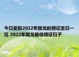 今日更新2022年属龙的领证吉日一览 2022年属龙最佳领证日子