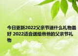 今日更新2022父亲节送什么礼物最好 2022适合送给爸爸的父亲节礼物