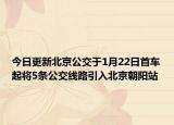 今日更新北京公交于1月22日首车起将5条公交线路引入北京朝阳站