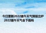 今日更新2022端午天气预报出炉  2022端午天气会下雨吗
