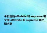 今日更新offwhite 和 supreme 哪个潮 offwhite 和 supreme 哪个档次高