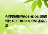 今日更新耐克ROSHE ONE真假对比 NIKE ROSHE ONE鉴定方法
