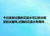 今日更新过期的花露水可以喷衣柜里的衣服吗,过期的花露水有毒吗