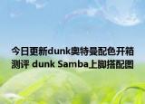 今日更新dunk奥特曼配色开箱测评 dunk Samba上脚搭配图