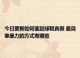 今日更新如何鉴别球鞋真假 最简单暴力的方式有哪些