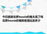 今日更新北京hoods价格太高了吗 北京hoods价格和香港比差多少