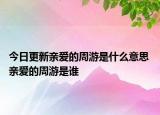 今日更新亲爱的周游是什么意思 亲爱的周游是谁