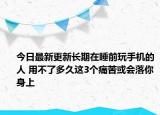 今日最新更新长期在睡前玩手机的人 用不了多久这3个痛苦或会落你身上