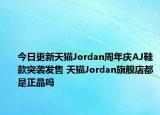 今日更新天猫Jordan周年庆AJ鞋款突袭发售 天猫Jordan旗舰店都是正品吗