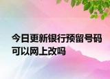 今日更新银行预留号码可以网上改吗