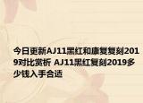 今日更新AJ11黑红和康复复刻2019对比赏析 AJ11黑红复刻2019多少钱入手合适