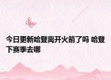 今日更新哈登离开火箭了吗 哈登下赛季去哪