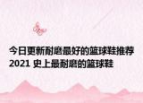 今日更新耐磨最好的篮球鞋推荐2021 史上最耐磨的篮球鞋
