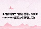 今日更新苏五口实体店地址在哪里 conpconp苏五口哪里可以买到