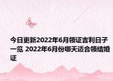 今日更新2022年6月领证吉利日子一览 2022年6月份哪天适合领结婚证
