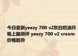今日更新yeezy 700 v2灰白奶油开箱上脚测评 yeezy 700 v2 cream价格趋势