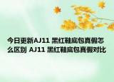 今日更新AJ11 黑红鞋底包真假怎么区别 AJ11 黑红鞋底包真假对比
