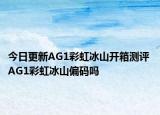 今日更新AG1彩虹冰山开箱测评 AG1彩虹冰山偏码吗
