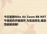 今日更新Nike Air Zoom BB NXT午夜配色开箱测评,为实战而生,缓震性能超优越!
