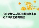 今日更新CJ1代白红编织版本曝光 CJ1代配色有哪些