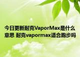 今日更新耐克VaporMax是什么意思 耐克vapormax适合跑步吗