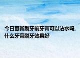 今日更新刷牙前牙膏可以沾水吗,什么牙膏刷牙效果好
